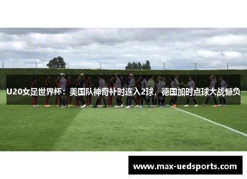 U20女足世界杯:美国队神奇补时连入2球,德国加时点球大战憾负