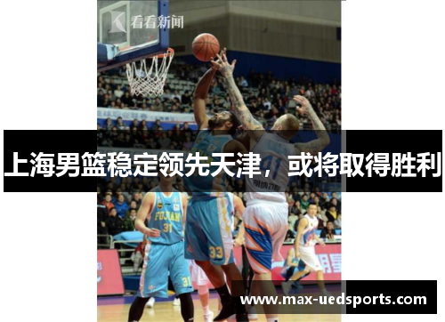 上海男篮稳定领先天津,或将取得胜利 上海男篮稳定领先天津,或将取得胜利