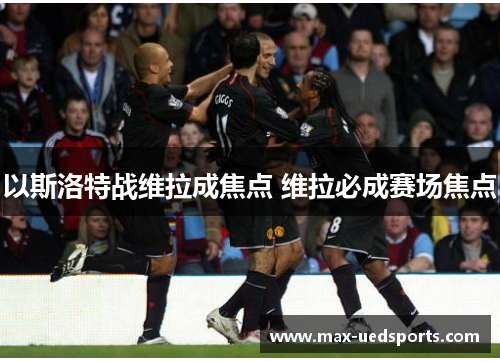 以斯洛特战维拉成焦点 维拉必成赛场焦点 以斯洛特战维拉成焦点 维拉必成赛场焦点