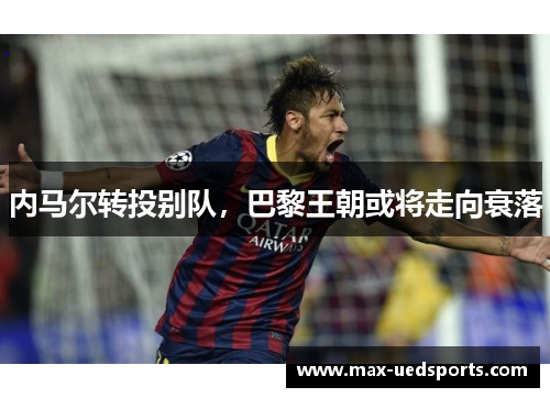 内马尔转投别队,巴黎王朝或将走向衰落