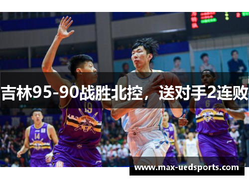 吉林95-90战胜北控,送对手2连败 吉林95-90战胜北控,送对手2连败