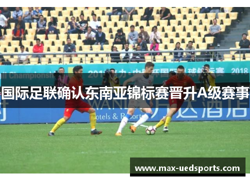 国际足联确认东南亚锦标赛晋升A级赛事 国际足联确认东南亚锦标赛晋升A级赛事