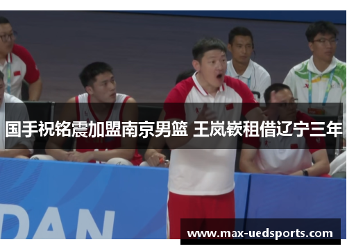 国手祝铭震加盟南京男篮 王岚嵚租借辽宁三年 国手祝铭震加盟南京男篮 王岚嵚租借辽宁三年