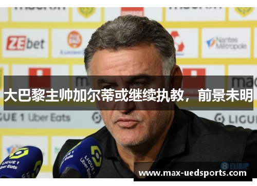 大巴黎主帅加尔蒂或继续执教,前景未明 大巴黎主帅加尔蒂或继续执教,前景未明