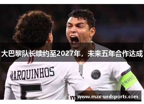 大巴黎队长续约至2027年,未来五年合作达成