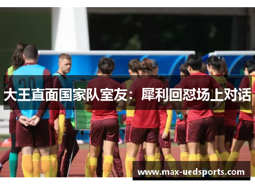 大王直面国家队室友:犀利回怼场上对话 大王直面国家队室友:犀利回怼场上对话