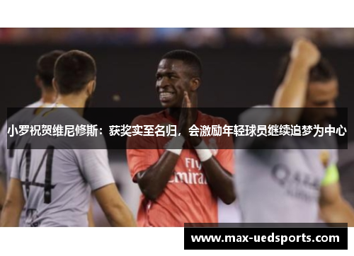 小罗祝贺维尼修斯:获奖实至名归,会激励年轻球员继续追梦为中心 小罗祝贺维尼修斯:获奖实至名归,会激励年轻球员继续追梦为中心