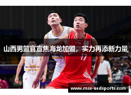 山西男篮官宣焦海龙加盟,实力再添新力量