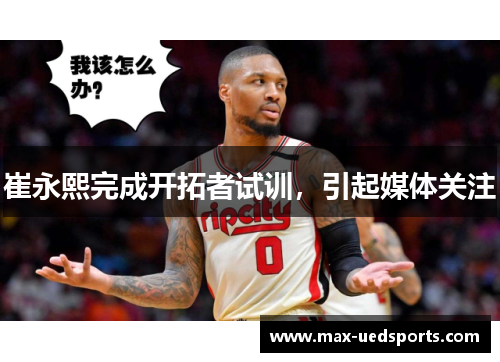 崔永熙完成开拓者试训,引起媒体关注