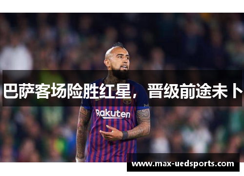 巴萨客场险胜红星,晋级前途未卜 巴萨客场险胜红星,晋级前途未卜