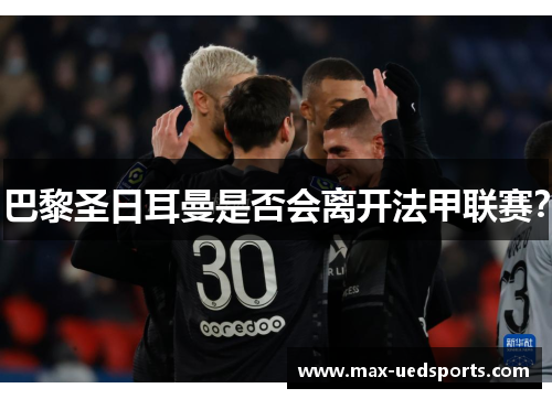 巴黎圣日耳曼是否会离开法甲联赛? 巴黎圣日耳曼是否会离开法甲联赛?