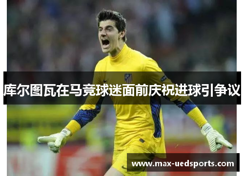 库尔图瓦在马竞球迷面前庆祝进球引争议 库尔图瓦在马竞球迷面前庆祝进球引争议