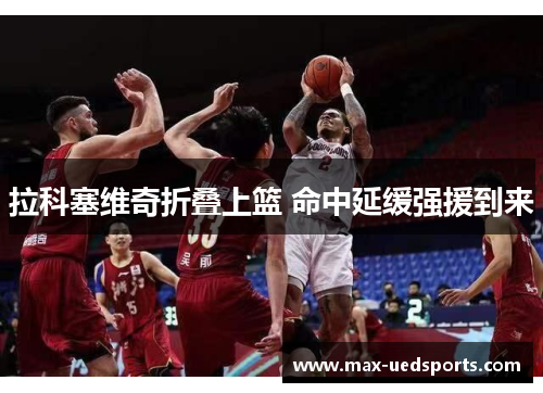 拉科塞维奇折叠上篮 命中延缓强援到来 拉科塞维奇折叠上篮 命中延缓强援到来